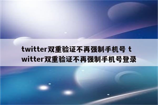 twitter双重验证不再强制手机号 twitter双重验证不再强制手机号登录