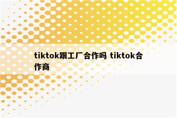 tiktok跟工厂合作吗 tiktok合作商