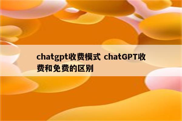 chatgpt收费模式 chatGPT收费和免费的区别