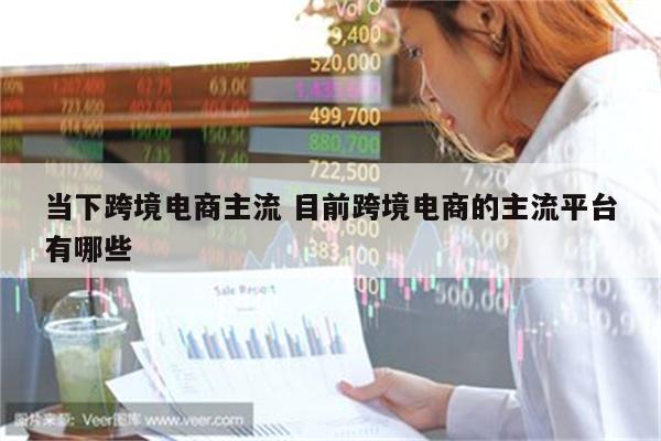 当下跨境电商主流 目前跨境电商的主流平台有哪些
