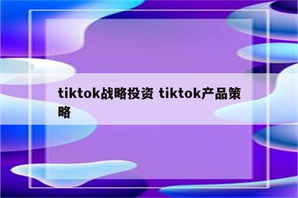 tiktok战略投资 tiktok产品策略