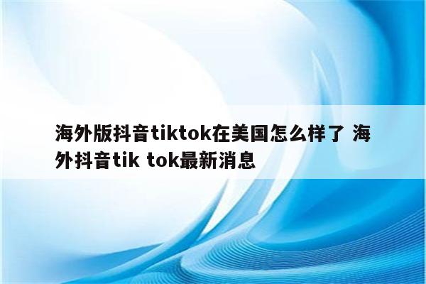海外版抖音tiktok在美国怎么样了 海外抖音tik tok最新消息