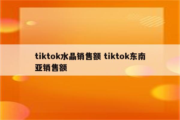 tiktok水晶销售额 tiktok东南亚销售额