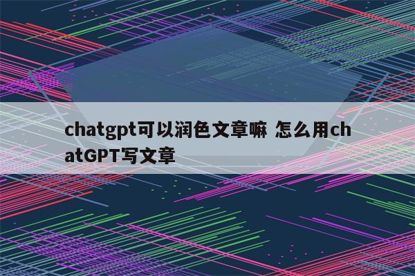 chatgpt可以润色文章嘛 怎么用chatGPT写文章