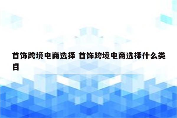 首饰跨境电商选择 首饰跨境电商选择什么类目