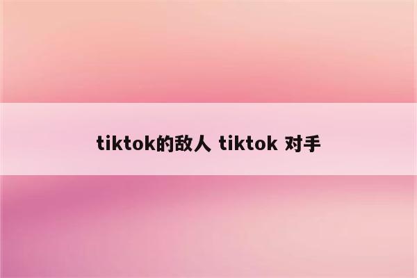 tiktok的敌人 tiktok 对手