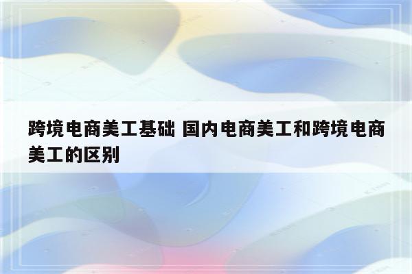 跨境电商美工基础 国内电商美工和跨境电商美工的区别