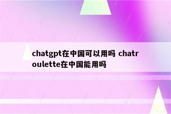 chatgpt在中国可以用吗 chatroulette在中国能用吗