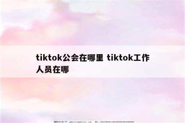 tiktok公会在哪里 tiktok工作人员在哪