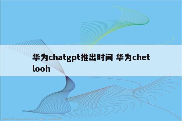 华为chatgpt推出时间 华为chetlooh