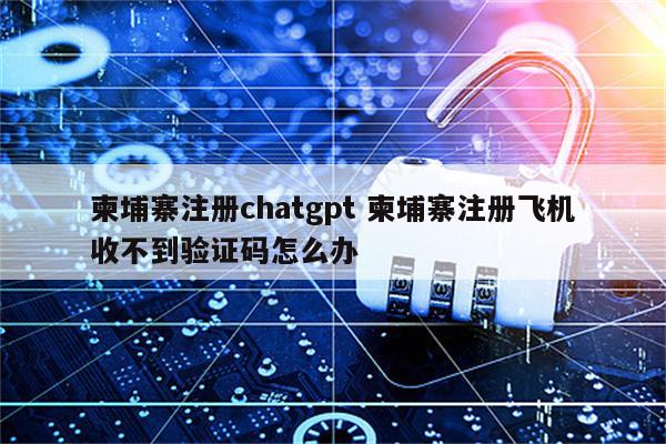 柬埔寨注册chatgpt 柬埔寨注册飞机收不到验证码怎么办