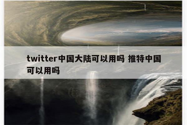 twitter中国大陆可以用吗 推特中国可以用吗