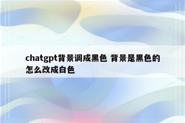 chatgpt背景调成黑色 背景是黑色的怎么改成白色