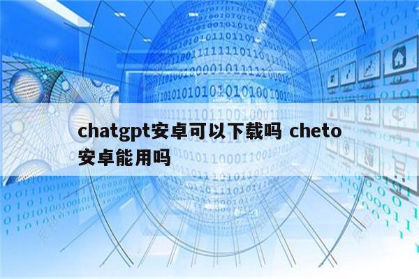 chatgpt安卓可以下载吗 cheto安卓能用吗