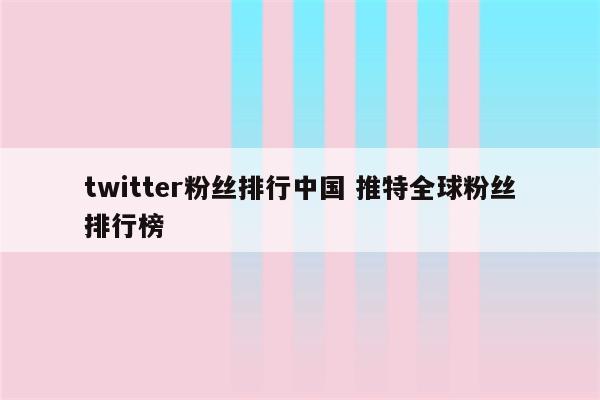 twitter粉丝排行中国 推特全球粉丝排行榜