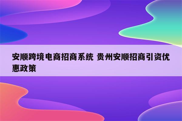 安顺跨境电商招商系统 贵州安顺招商引资优惠政策