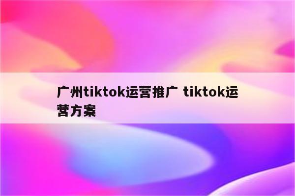 广州tiktok运营推广 tiktok运营方案