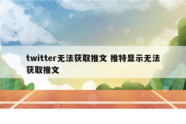 twitter无法获取推文 推特显示无法获取推文