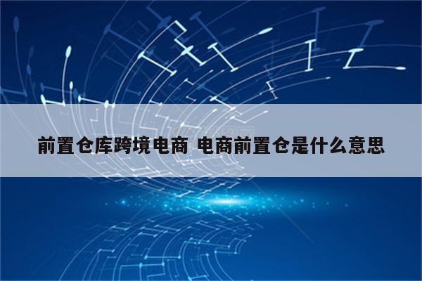 前置仓库跨境电商 电商前置仓是什么意思