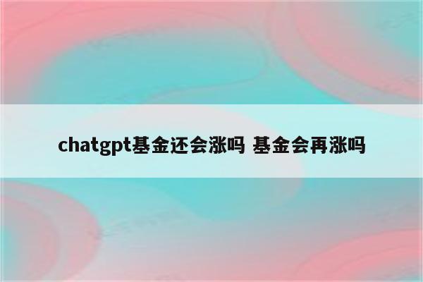 chatgpt基金还会涨吗 基金会再涨吗