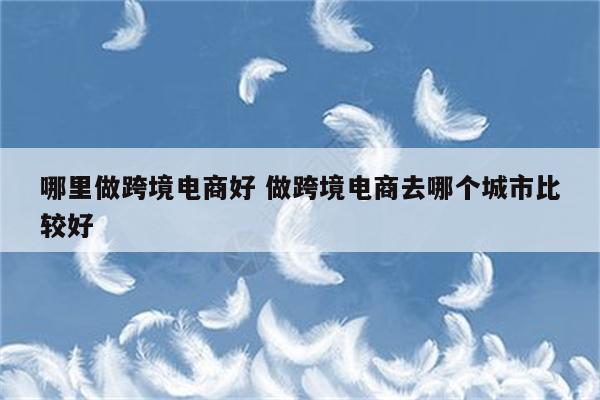 哪里做跨境电商好 做跨境电商去哪个城市比较好