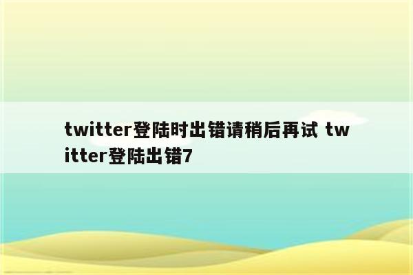 twitter登陆时出错请稍后再试 twitter登陆出错7