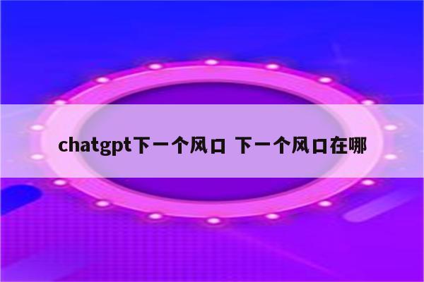 chatgpt下一个风口 下一个风口在哪