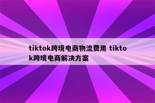 tiktok跨境电商物流费用 tiktok跨境电商解决方案