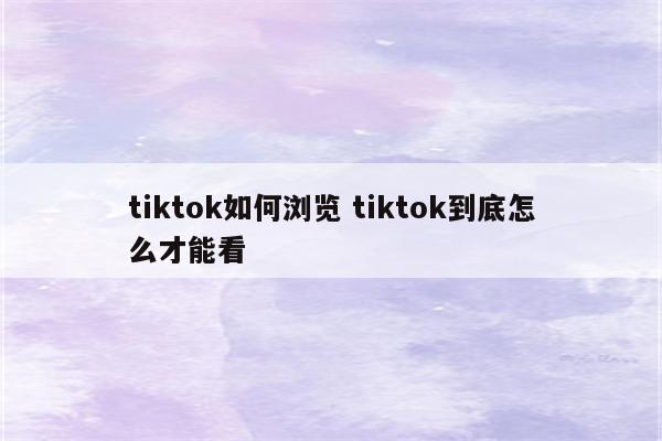 tiktok如何浏览 tiktok到底怎么才能看