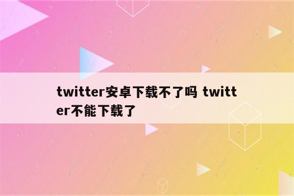 twitter安卓下载不了吗 twitter不能下载了
