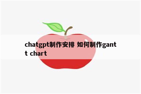 chatgpt制作安排 如何制作gantt chart