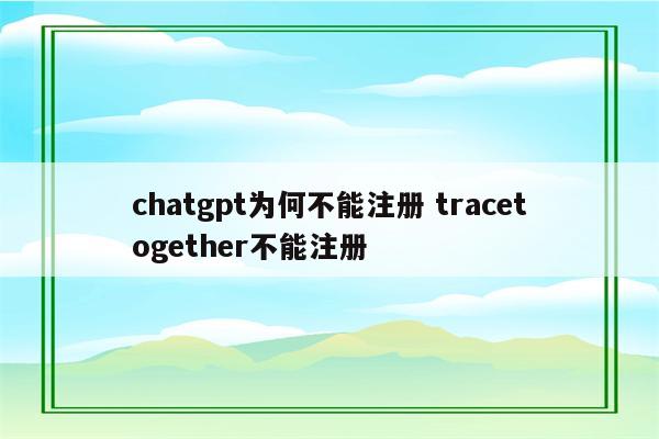 chatgpt为何不能注册 tracetogether不能注册