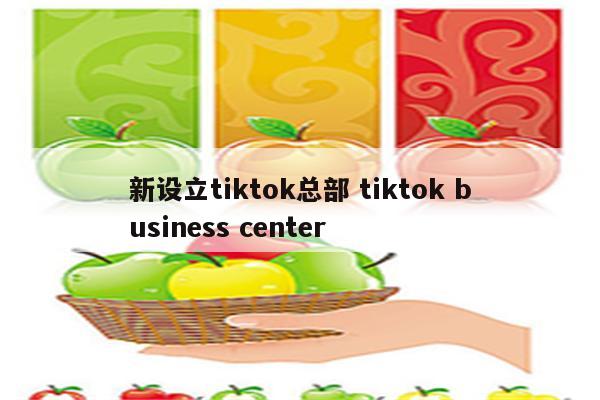 新设立tiktok总部 tiktok business center