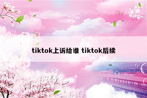 tiktok上诉给谁 tiktok后续