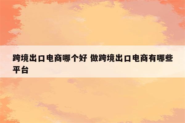 跨境出口电商哪个好 做跨境出口电商有哪些平台
