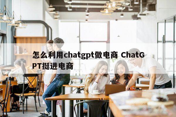 怎么利用chatgpt做电商 ChatGPT挺进电商
