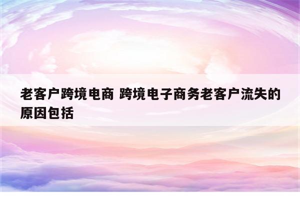 老客户跨境电商 跨境电子商务老客户流失的原因包括
