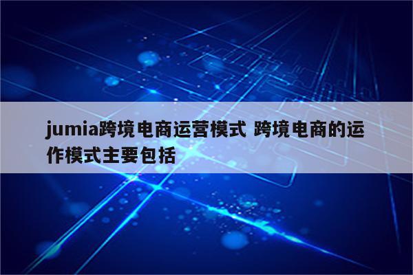 jumia跨境电商运营模式 跨境电商的运作模式主要包括