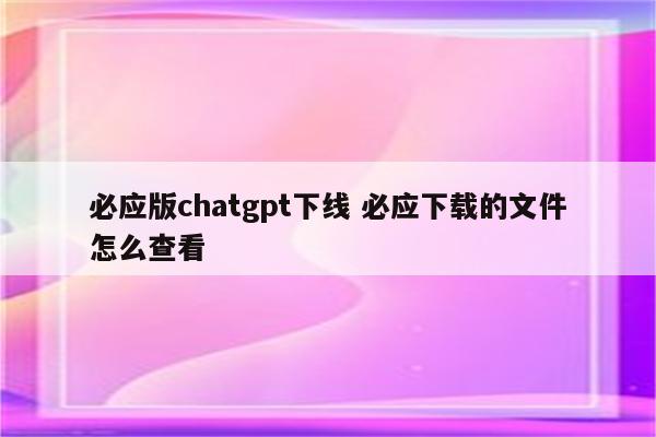 必应版chatgpt下线 必应下载的文件怎么查看