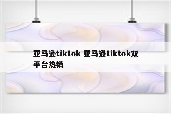 亚马逊tiktok 亚马逊tiktok双平台热销