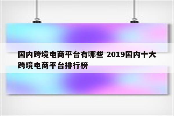 国内跨境电商平台有哪些 2019国内十大跨境电商平台排行榜