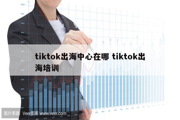 tiktok出海中心在哪 tiktok出海培训