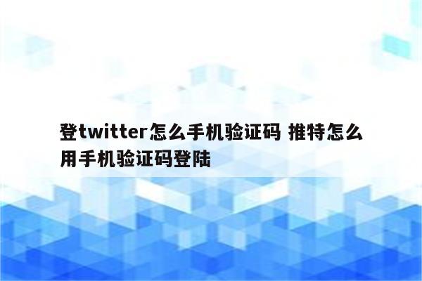 登twitter怎么手机验证码 推特怎么用手机验证码登陆
