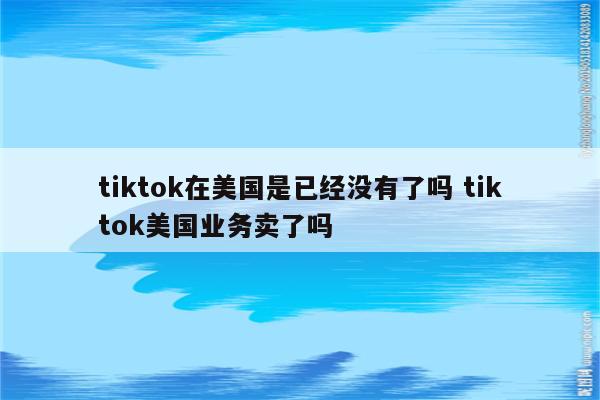 tiktok在美国是已经没有了吗 tiktok美国业务卖了吗