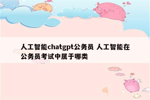 人工智能chatgpt公务员 人工智能在公务员考试中属于哪类