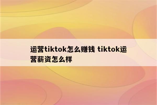运营tiktok怎么赚钱 tiktok运营薪资怎么样