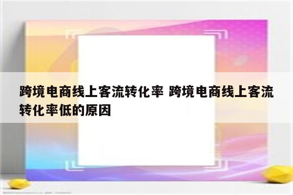 跨境电商线上客流转化率 跨境电商线上客流转化率低的原因