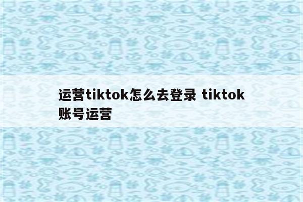 运营tiktok怎么去登录 tiktok账号运营