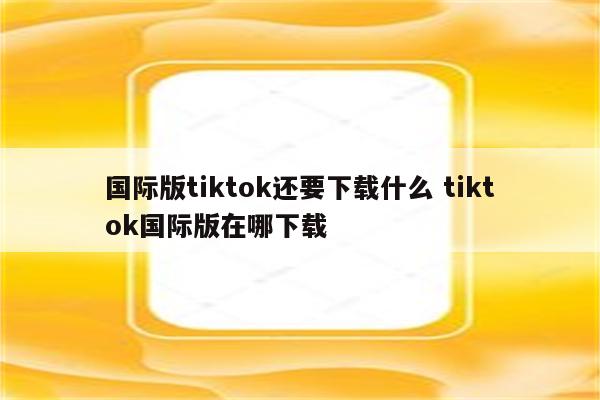 国际版tiktok还要下载什么 tiktok国际版在哪下载