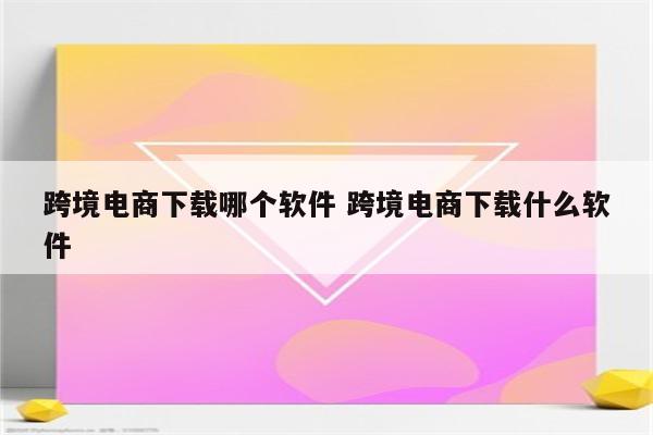 跨境电商下载哪个软件 跨境电商下载什么软件